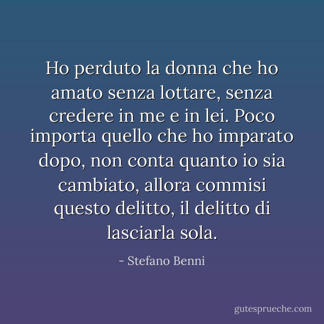 Ho perduto la donna che ho amato senza lottare, senza credere in me e in lei. Poco importa quello che ho imparato dopo, non conta quanto io sia cambiato, allora commisi questo delitto, il delitto di lasciarla sola. - Stefano Benni