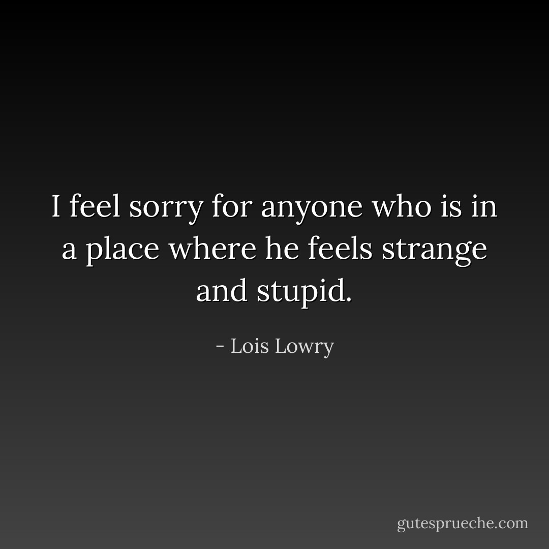 I feel sorry for anyone who is in a place where he feels strange and stupid. - Lois Lowry