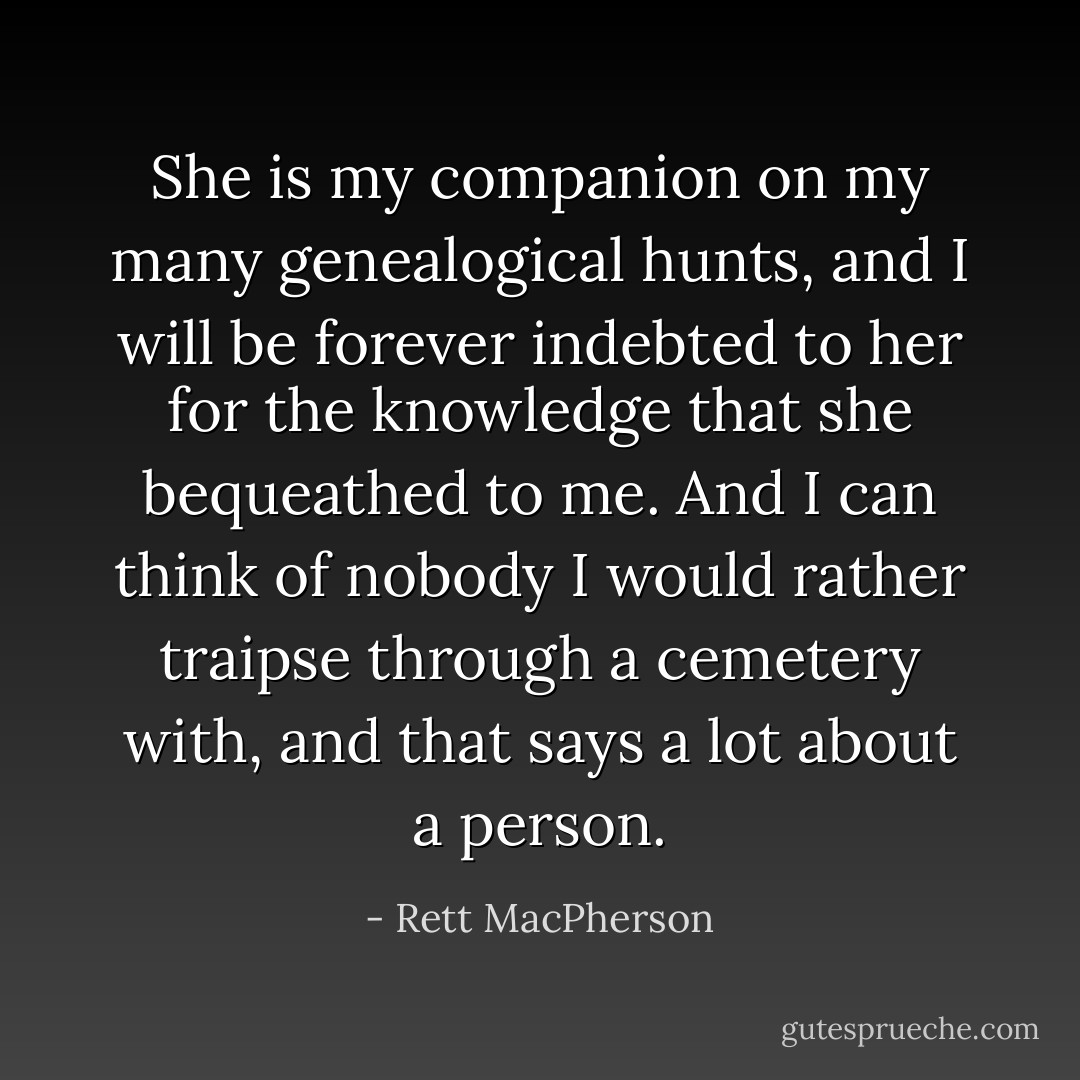 She is my companion on my many genealogical hunts, and I will be forever indebted to her for the knowledge that she bequeathed to me. And I can think of nobody I would rather traipse through a cemetery with, and that says a lot about a person. - Rett MacPherson