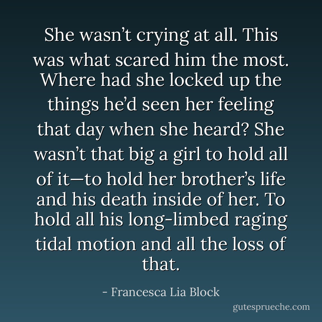 She wasn’t crying at all. This was what scared him the most. Where had she locked up the things he’d seen her feeling that day when she heard? She wasn’t that big a girl to hold all of it—to hold her brother’s life and his death inside of her. To hold all his long-limbed raging tidal motion and all the loss of that. - Francesca Lia Block