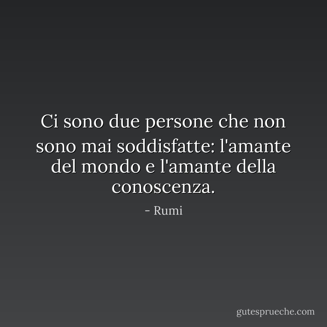 Ci sono due persone che non sono mai soddisfatte: l'amante del mondo e l'amante della conoscenza. - Rumi