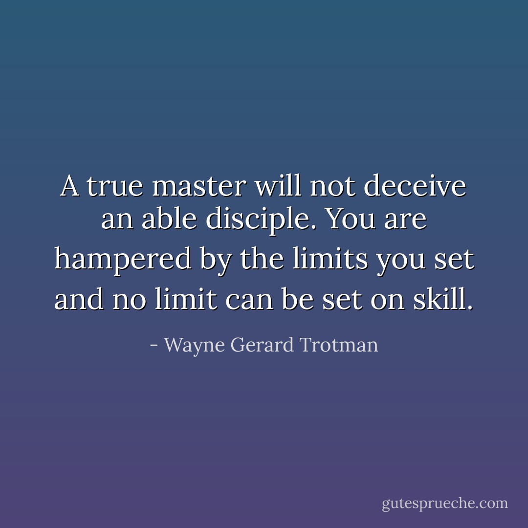 A true master will not deceive an able disciple. You are hampered by the limits you set and no limit can be set on skill. - Wayne Gerard Trotman