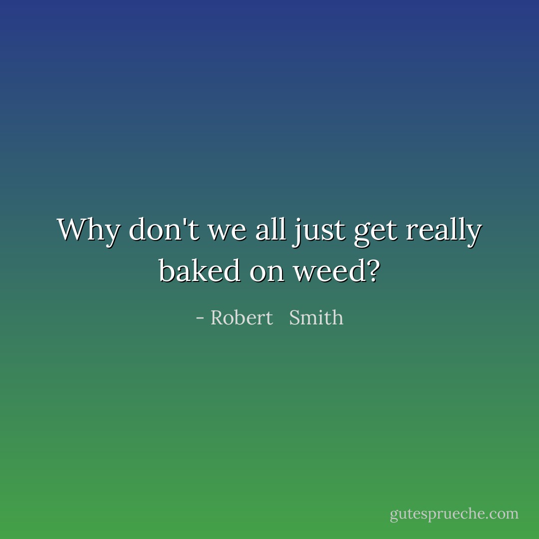 Why don't we all just get really baked on weed? - Robert   Smith