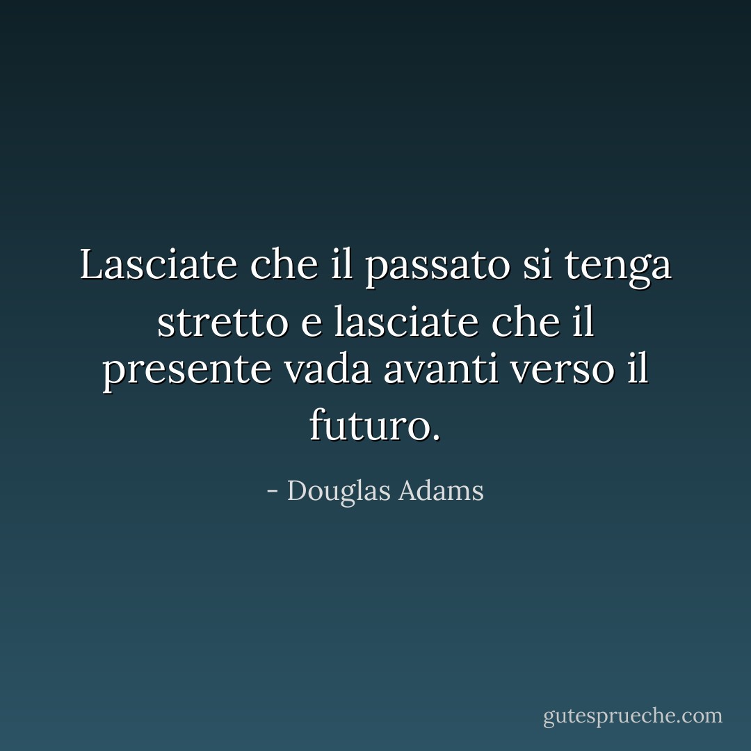 Lasciate che il passato si tenga stretto e lasciate che il presente vada avanti verso il futuro. - Douglas Adams