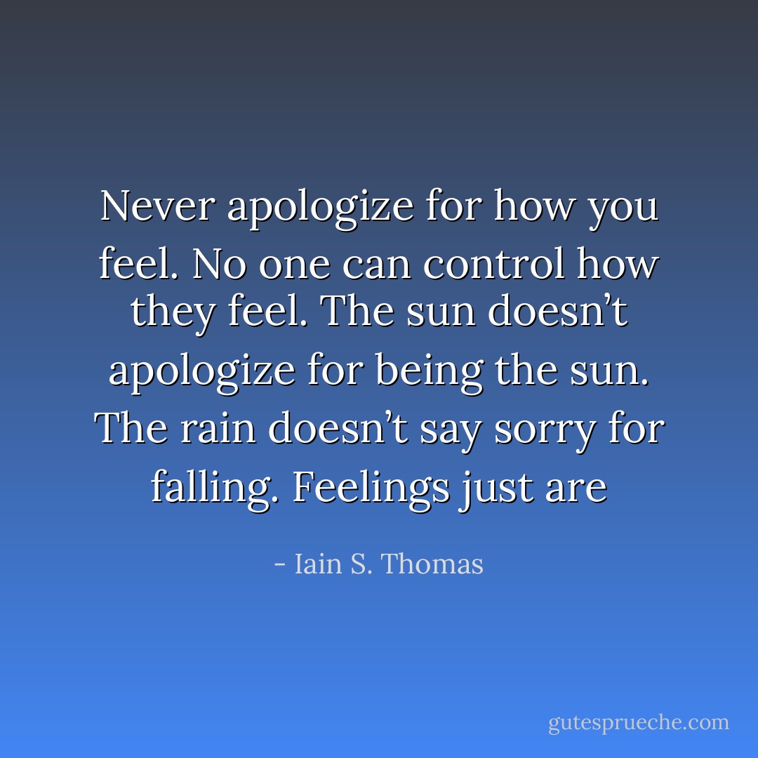 Never apologize for how you feel. No one can control how they feel. The sun doesn’t apologize for being the sun. The rain doesn’t say sorry for falling. Feelings just are - Iain S. Thomas