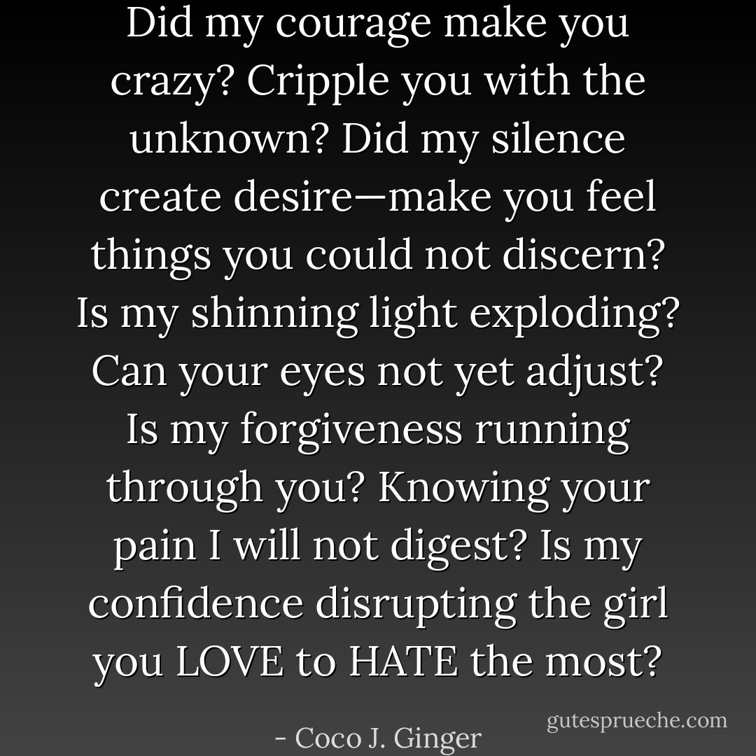 Did my courage make you crazy? Cripple you with the unknown?<br />Did my silence create desire—make you feel things you could not discern?<br />Is my shinning light exploding? Can your eyes not yet adjust?<br />Is my forgiveness running through you? Knowing your pain I will not digest?<br />Is my confidence disrupting the girl you LOVE to HATE the most? - Coco J. Ginger