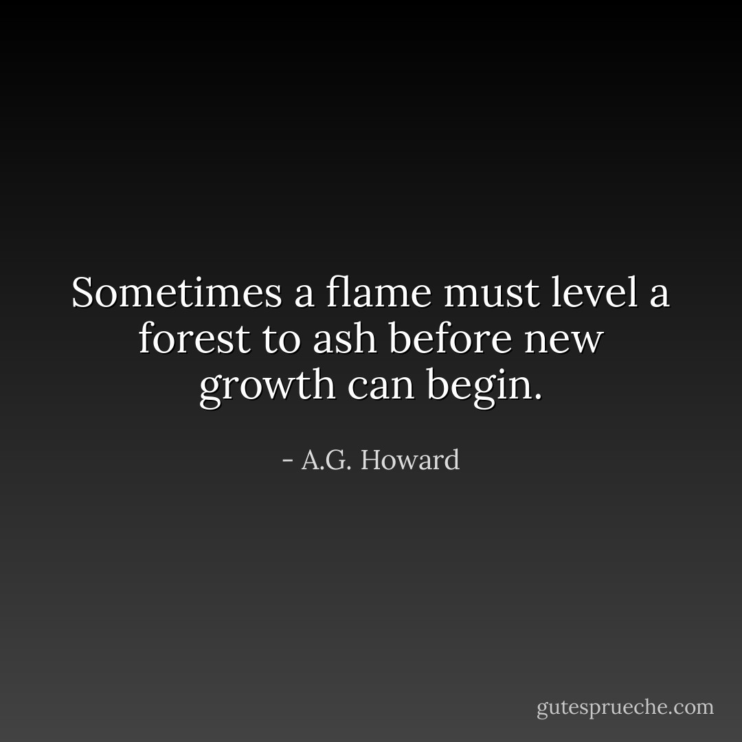 Sometimes a flame must level a forest to ash before new growth can begin. - A.G. Howard