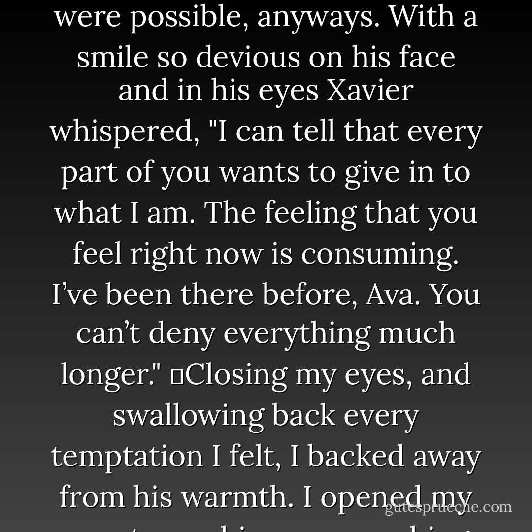 His lips were practically grazing my nose. His gray eyes were so intense I could feel them reach my soul—if that were possible, anyways. With a smile so devious on his face and in his eyes Xavier whispered, "I can tell that every part of you wants to give in to what I am. The feeling that you feel right now is consuming. I’ve been there before, Ava. You can’t deny everything much longer."<br />	Closing my eyes, and swallowing back every temptation I felt, I backed away from his warmth. I opened my eyes to see his eyes searching my face in pure awe.	<br />	"Watch me," I challenged. - Barbara C. Doyle