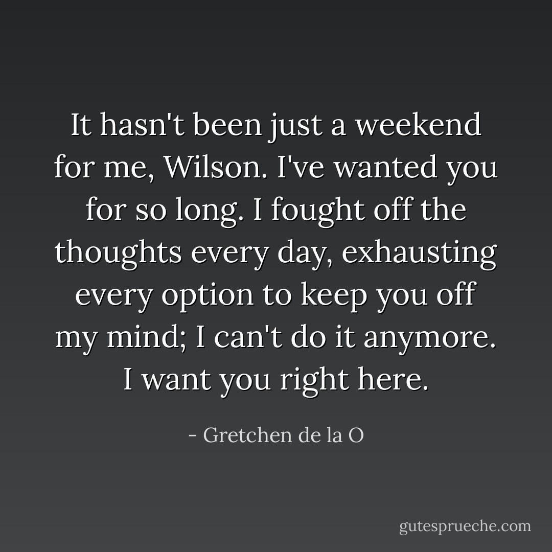 It hasn't been just a weekend for me, Wilson. I've wanted you for so long. I fought off the thoughts every day, exhausting every option to keep you off my mind; I can't do it anymore. I want you right here. - Gretchen de la O