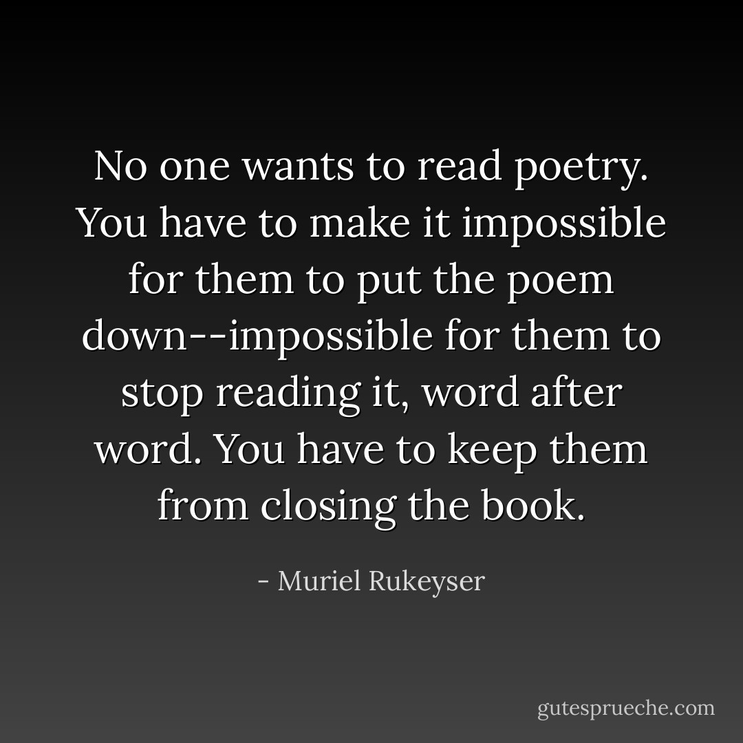 No one wants to read poetry. You have to make it impossible for them to put the poem down--impossible for them to stop reading it, word after word. You have to keep them from closing the book. - Muriel Rukeyser