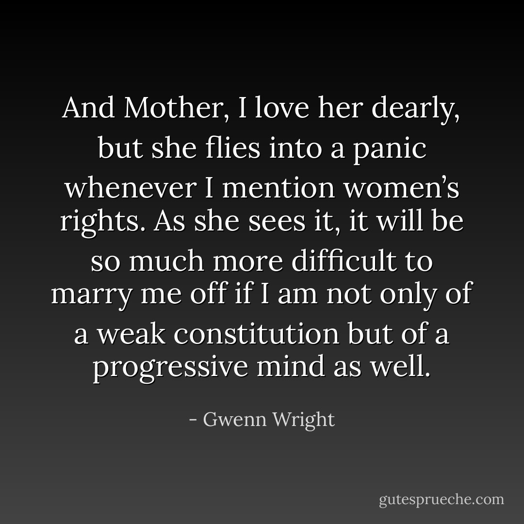 And Mother, I love her dearly, but she flies into a panic whenever I mention women’s rights. As she sees it, it will be so much more difficult to marry me off if I am not only of a weak constitution but of a progressive mind as well. - Gwenn Wright
