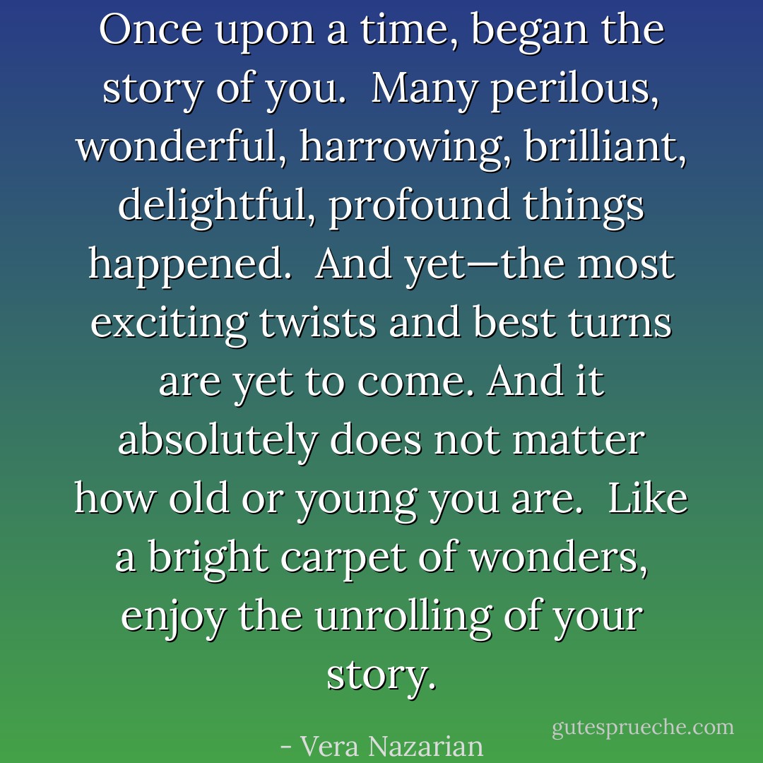 Once upon a time, began the story of <i>you</i>.<br /><br />Many perilous, wonderful, harrowing, brilliant, delightful, profound things happened.<br /><br />And yet—the most exciting twists and best turns are yet to come. And it absolutely does not matter how old or young you are.<br /><br />Like a bright carpet of wonders, enjoy the unrolling of your story. - Vera Nazarian