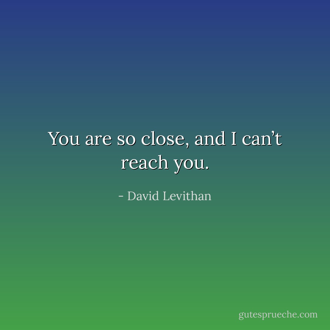 You are so close, and I can’t reach you. - David Levithan