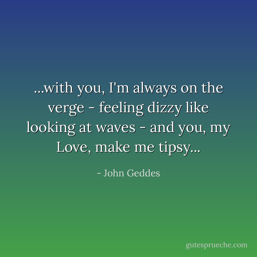 ...with you, I'm always on the verge - feeling dizzy like looking at waves - and you, my Love, make me tipsy... - John Geddes
