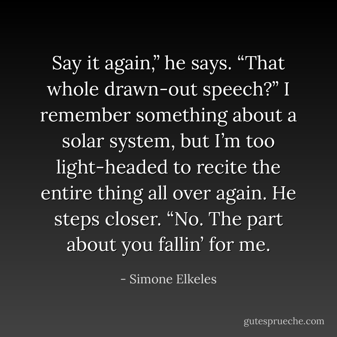 Say it again,” he says.<br />“That whole drawn-out speech?” I remember something about a solar system, but I’m too light-headed to recite the entire thing all over again.<br />He steps closer. “No. The part about you fallin’ for me. - Simone Elkeles