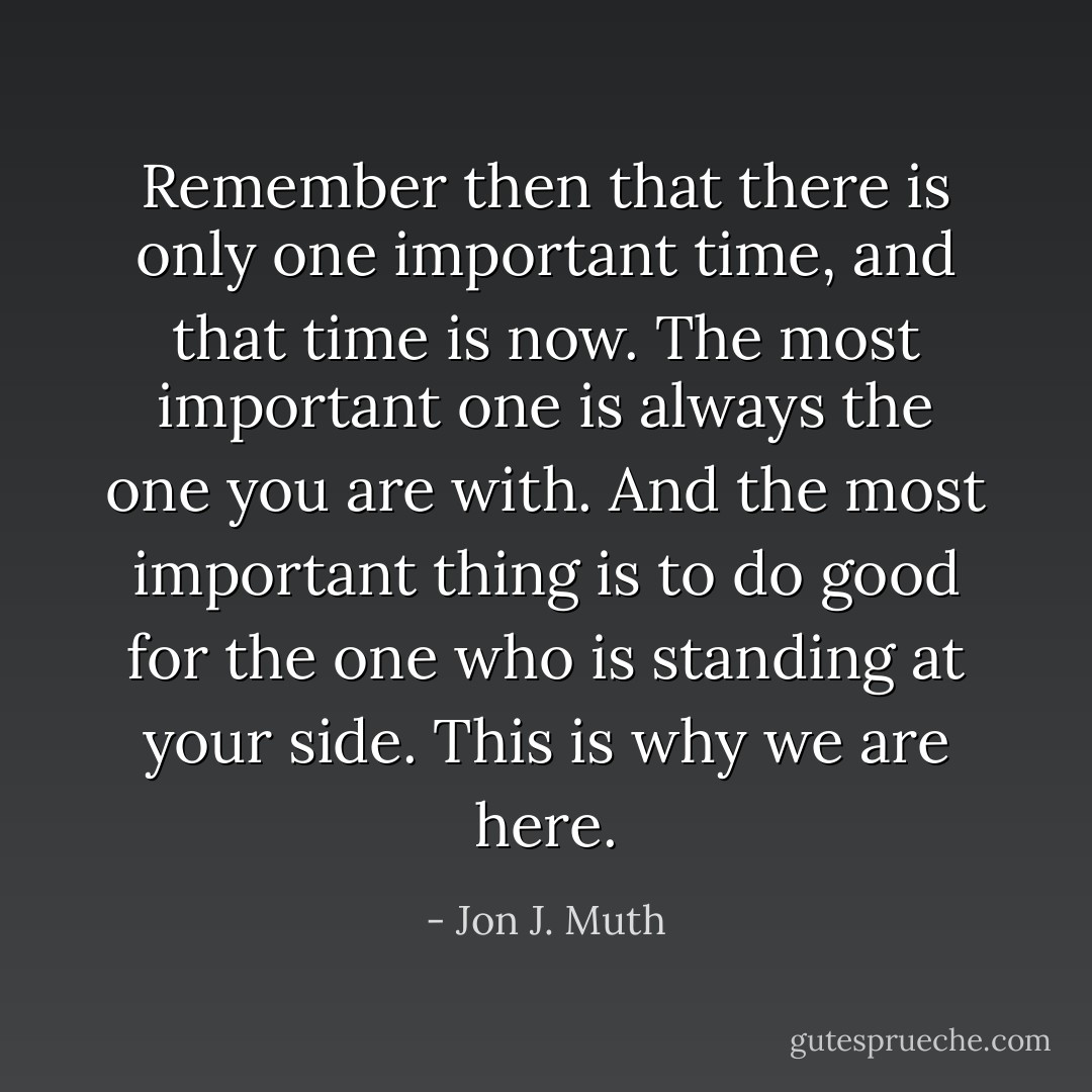 Remember then that there is only one important time, and that time is now. The most important one is always the one you are with. And the most important thing is to do good for the one who is standing at your side. This is why we are here. - Jon J. Muth