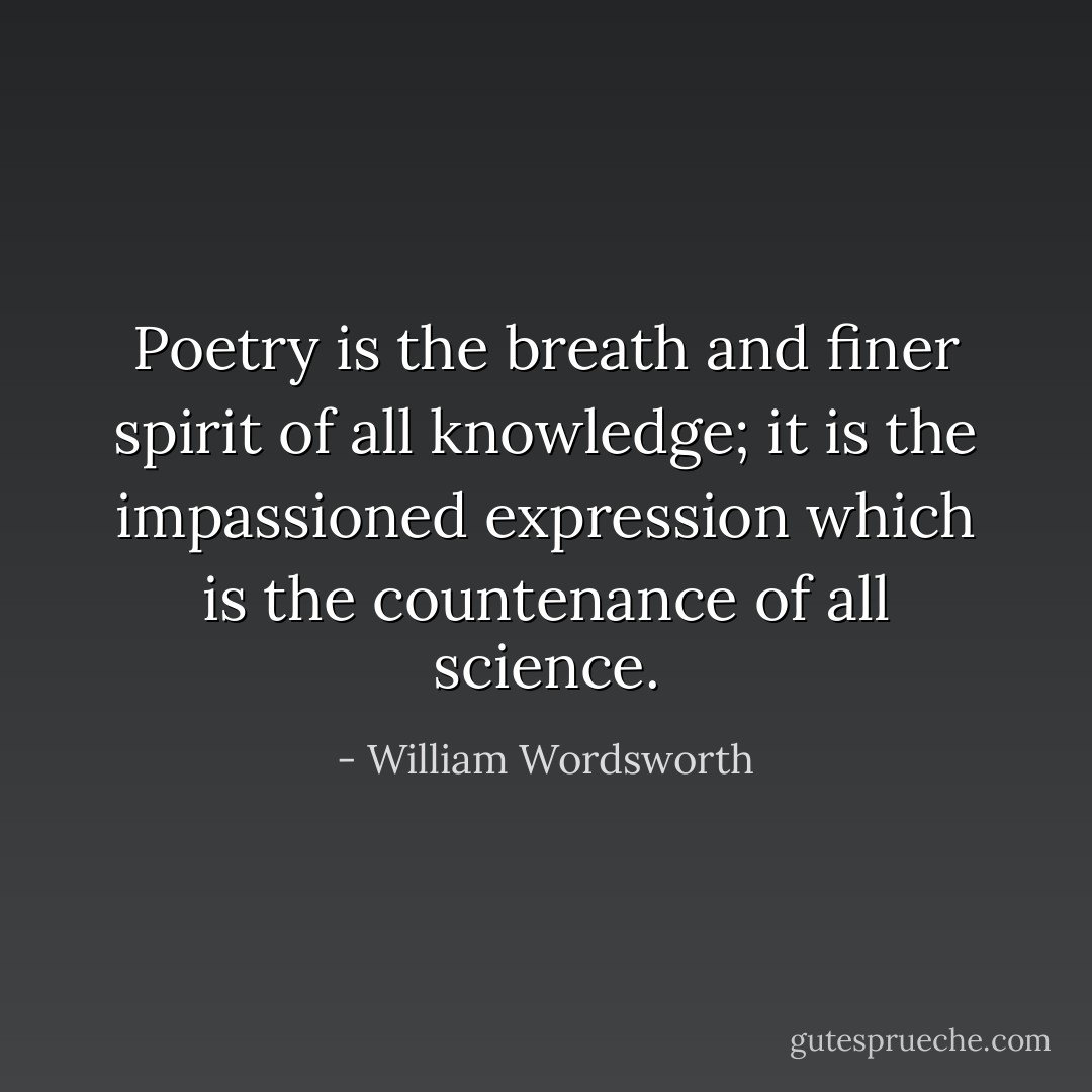 Poetry is the breath and finer spirit of all knowledge; it is the impassioned expression which is the countenance of all science. - William Wordsworth