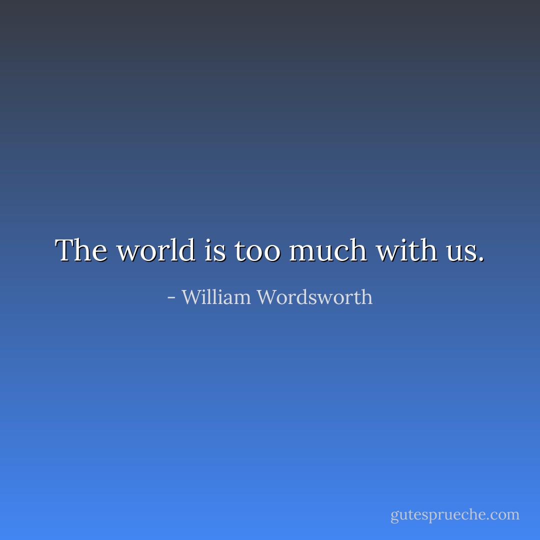 The world is too much with us. - William Wordsworth