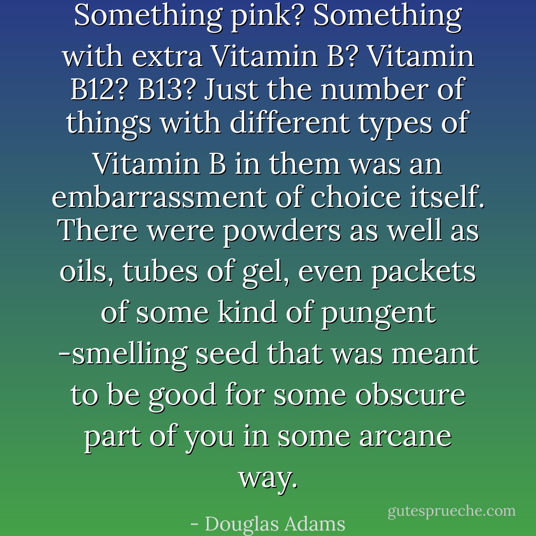 Something pink? Something with extra Vitamin B? Vitamin B12? B13? Just the number of things with different types of Vitamin B in them was an embarrassment of choice itself. There were powders as well as oils, tubes of gel, even packets of some kind of pungent -smelling seed that was meant to be good for some obscure part of you in some arcane way. - Douglas Adams