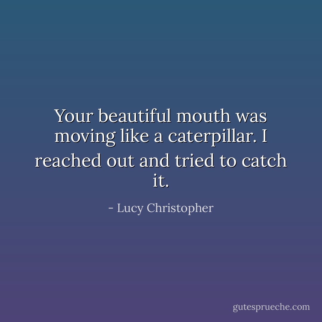 Your beautiful mouth was moving like a caterpillar. I reached out and tried to catch it. - Lucy Christopher