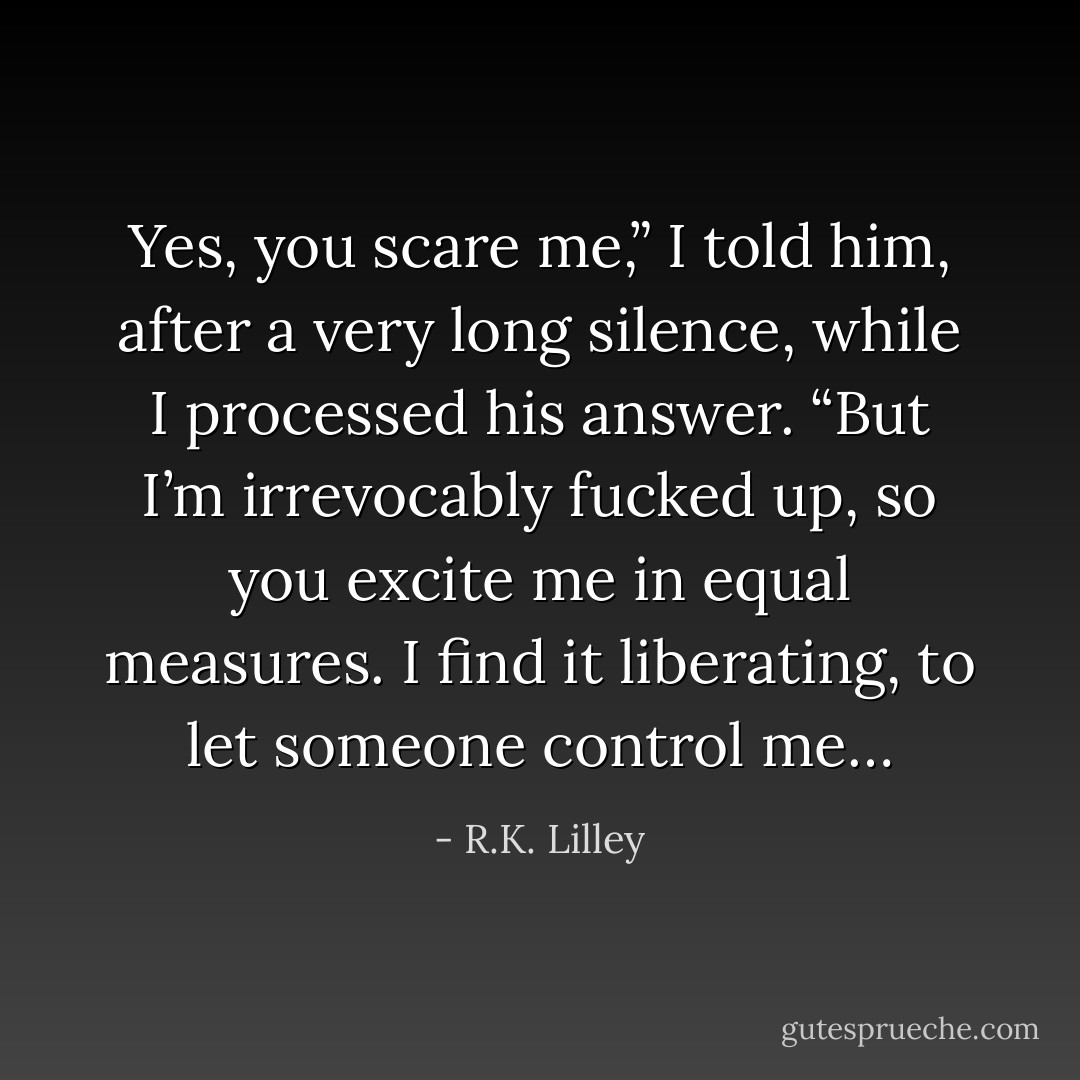 Yes, you scare me,” I told him, after a very long silence, while I processed his answer. “But I’m irrevocably fucked up, so you excite me in equal measures. I find it liberating, to let someone control me… - R.K. Lilley