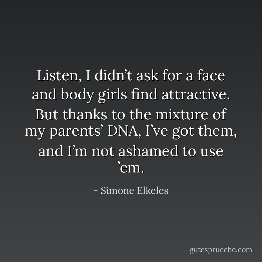 Listen, I didn’t ask for a face and body girls find attractive. But thanks to the mixture of my parents’ DNA, I’ve got them, and I’m not ashamed to use ’em. - Simone Elkeles