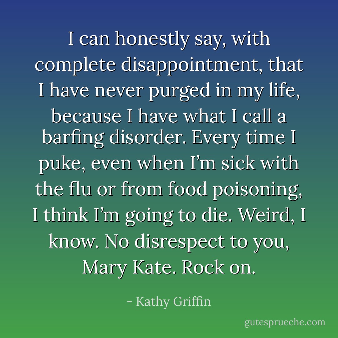 I can honestly say, with complete disappointment, that I have never purged in my life, because I have what I call a barfing disorder. Every time I puke, even when I’m sick with the flu or from food poisoning, I think I’m going to die. Weird, I know. No disrespect to you, Mary Kate. Rock on. - Kathy Griffin