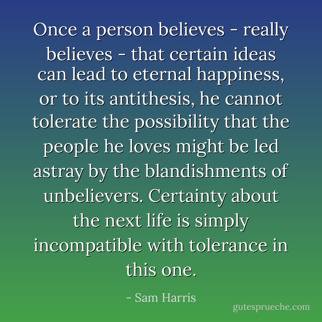 Once a person believes - really believes - that certain ideas can lead to eternal happiness, or to its antithesis, he cannot tolerate the possibility that the people he loves might be led astray by the blandishments of unbelievers. Certainty about the next life is simply incompatible with tolerance in this one. - Sam Harris