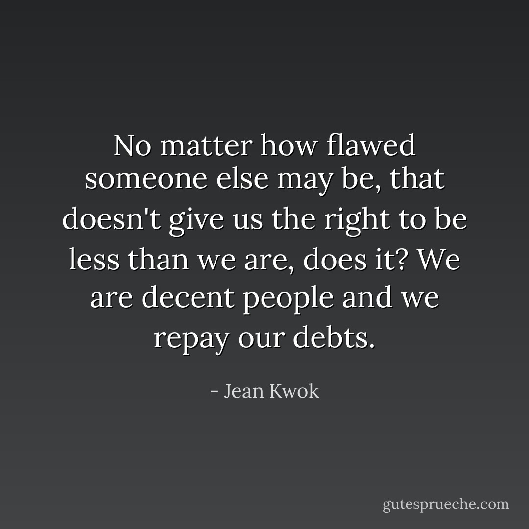 No matter how flawed someone else may be, that doesn't give us the right to be less than we are, does it? We are decent people and we repay our debts. - Jean Kwok
