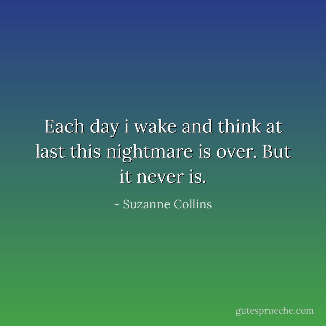Each day i wake and think at last this nightmare is over. But it never is. - Suzanne Collins