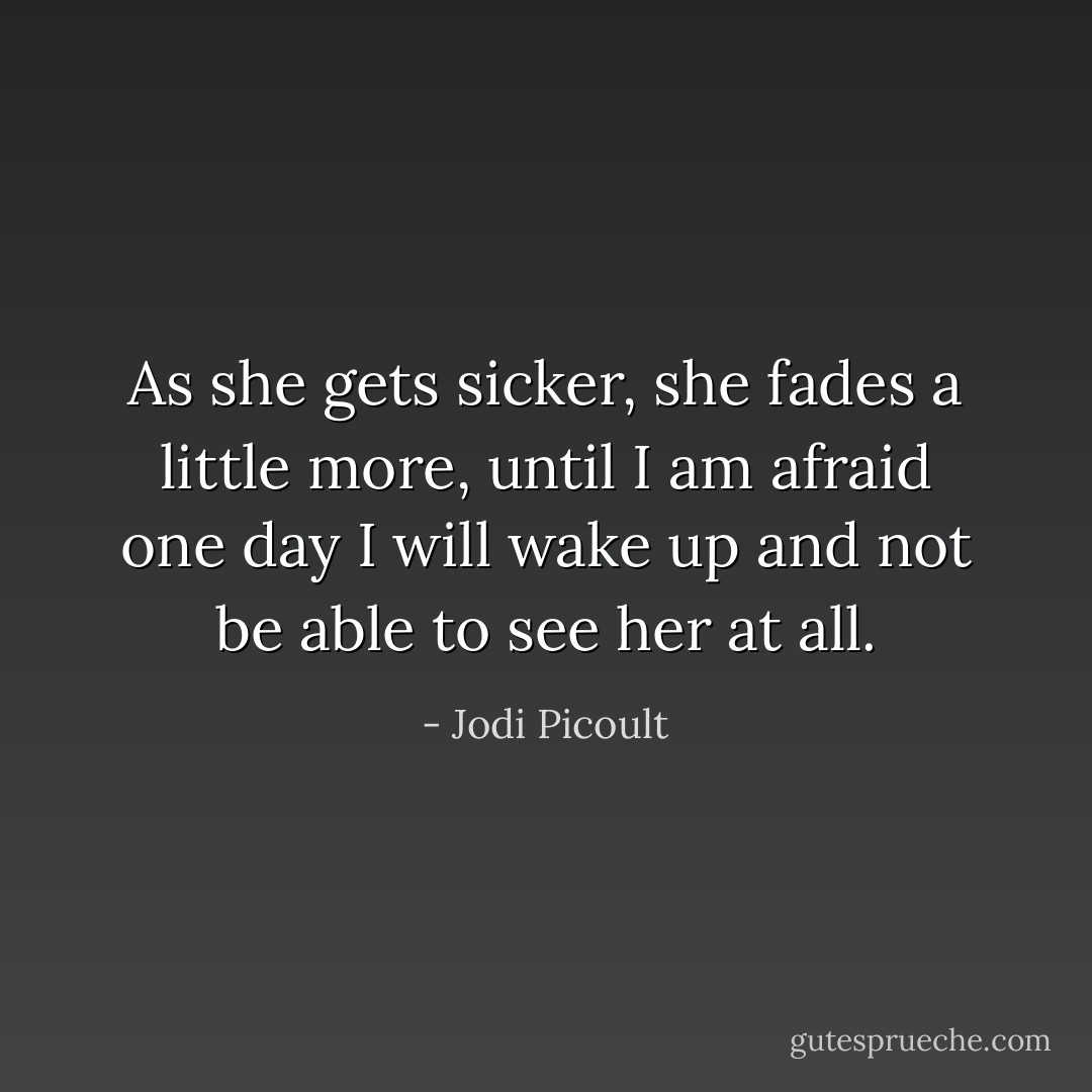 As she gets sicker, she fades a little more, until I am afraid one day I will wake up and not be able to see her at all. - Jodi Picoult