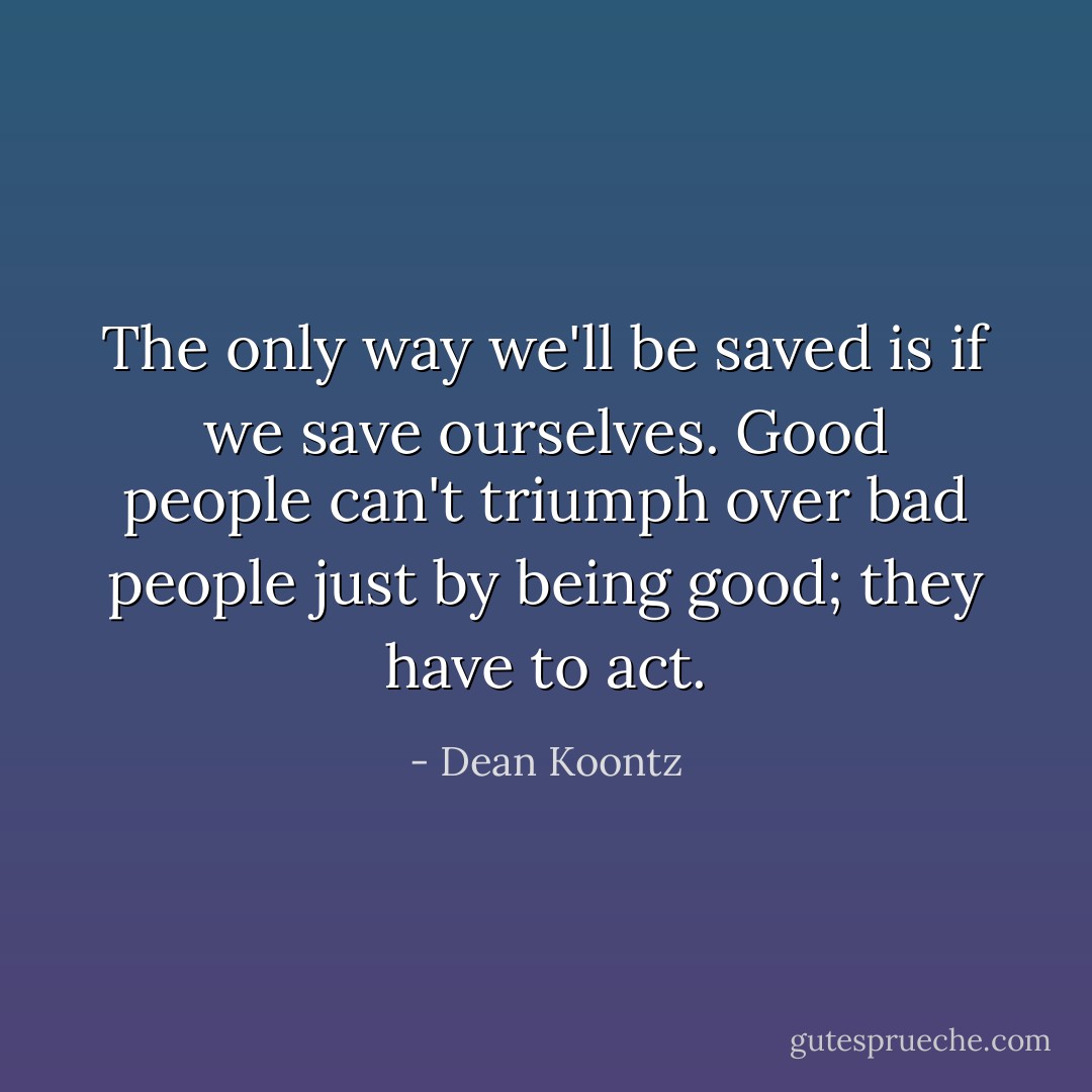The only way we'll be saved is if we save ourselves. Good people can't triumph over bad people just by being good; they have to act. - Dean Koontz
