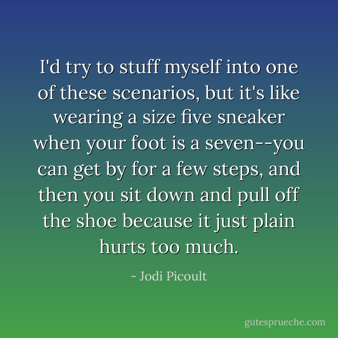 I'd try to stuff myself into one of these scenarios, but it's like wearing a size five sneaker when your foot is a seven--you can get by for a few steps, and then you sit down and pull off the shoe because it just plain hurts too much. - Jodi Picoult