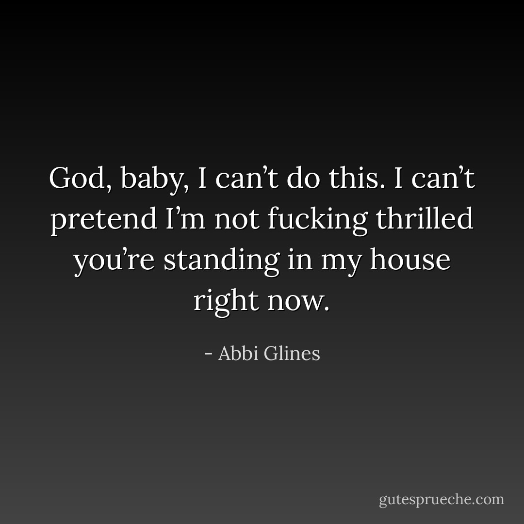 God, baby, I can’t do this. I can’t pretend I’m not fucking thrilled you’re standing in my house right now. - Abbi Glines