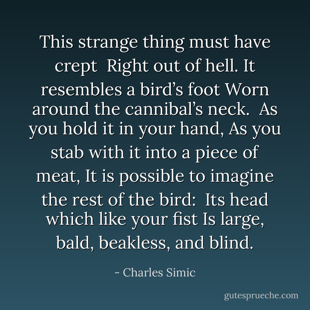 This strange thing must have crept <br />Right out of hell.<br />It resembles a bird’s foot<br />Worn around the cannibal’s neck.<br /><br />As you hold it in your hand,<br />As you stab with it into a piece of meat,<br />It is possible to imagine the rest of the bird: <br />Its head which like your fist<br />Is large, bald, beakless, and blind. - Charles Simic