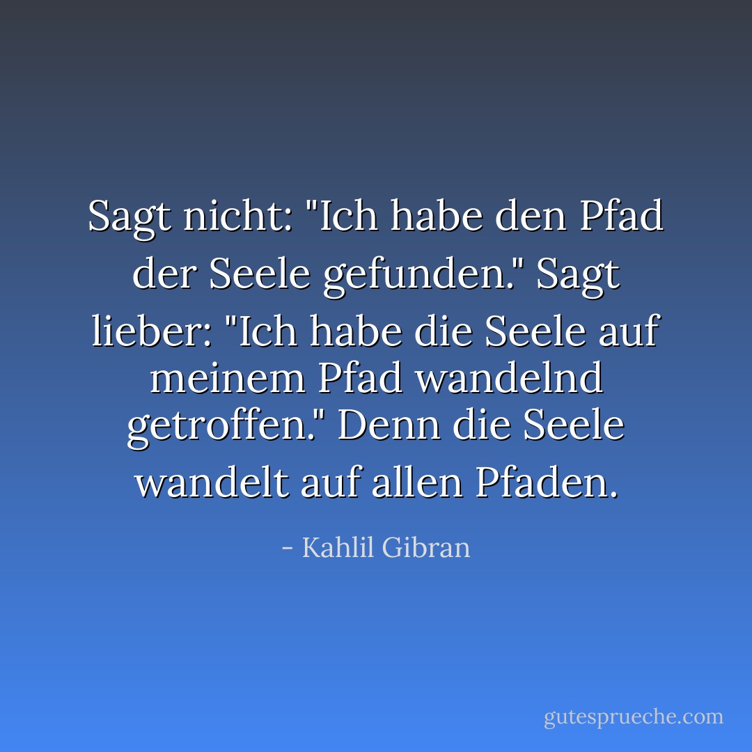 Sagt nicht: "Ich habe den Pfad der Seele gefunden." Sagt lieber: "Ich habe die Seele auf meinem Pfad wandelnd getroffen."<br />Denn die Seele wandelt auf allen Pfaden. - Kahlil Gibran
