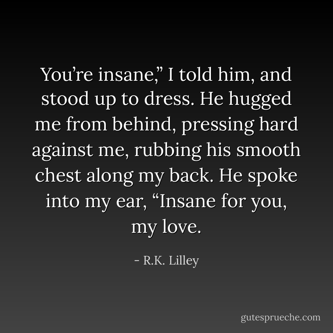 You’re insane,” I told him, and stood up to dress.<br />He hugged me from behind, pressing hard against me, rubbing his smooth chest along my back. He spoke into my ear, “Insane for you, my love. - R.K. Lilley