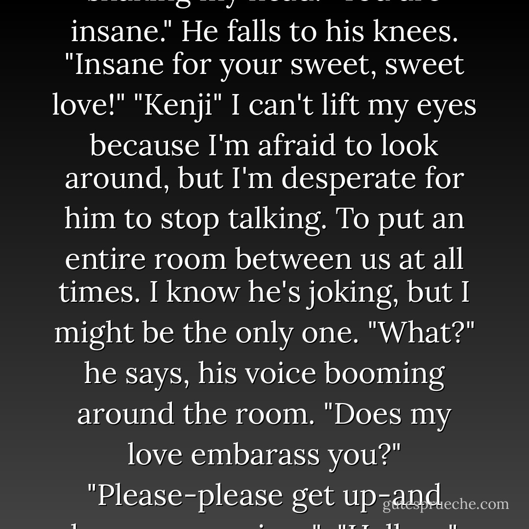 So if you're trying to play games with me, I should let you know up front that it's not going to work.<br />"What?" I frown "what are you talking abou-"<br />"You can't play hard to get, kid." He raises his eyebrow. "I can't even touch you. Takes 'hard to get' to a whole new level, if you know what I mean." "Oh my god," I mouth, eyes closed, shaking my head. "You are insane." He falls to his knees. "Insane for your sweet, sweet love!" "Kenji" I can't lift my eyes because I'm afraid to look around, but I'm desperate for him to stop talking. To put an entire room between us at all times. I know he's joking, but I might be the only one. "What?" he says, his voice booming around the room. "Does my love embarass you?" "Please-please get up-and lower your voice-" <br />"Hell no."<br />"Why not?" I'm pleading now. <br />"Because if I lower my voice, I won't be able to hear myself speak. And that," He says, "Is my faviorite part."<br />I can't even look at him.<br />"Don't deny my Juliette I'm a lonely man."<br />What is wrong with you?"<br />"You're breaking my heart." His voice is even louder now, - Tahereh Mafi