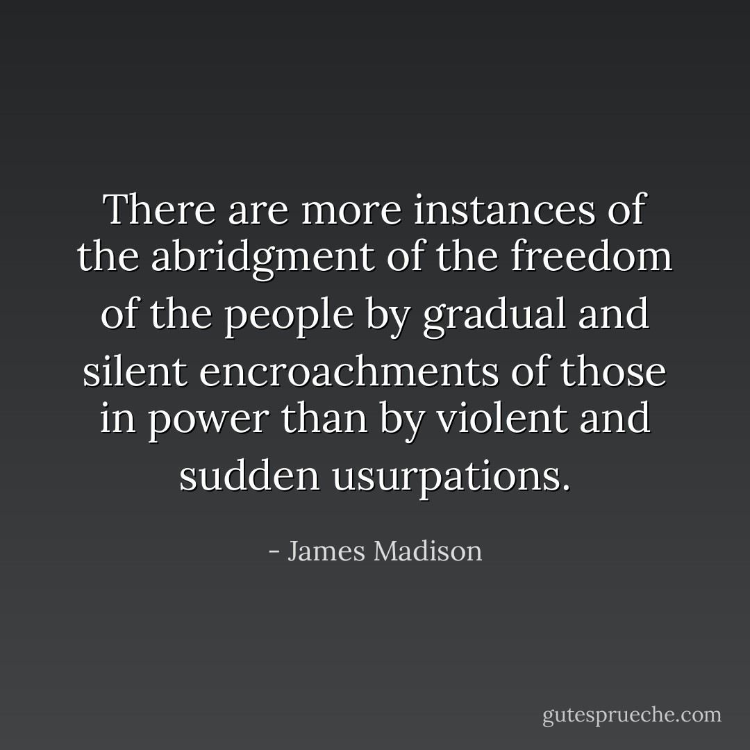 There are more instances of the abridgment of the freedom of the people by gradual and silent encroachments of those in power than by violent and sudden usurpations. - James Madison