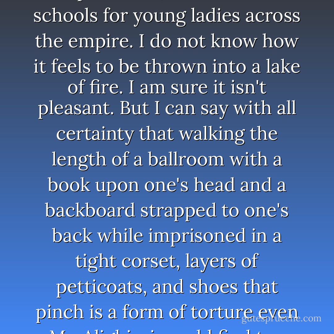 There is a particular circle of hell not mentioned in Dante's famous book. It is called comportment, and it exists in schools for young ladies across the empire. I do not know how it feels to be thrown into a lake of fire. I am sure it isn't pleasant. But I can say with all certainty that walking the length of a ballroom with a book upon one's head and a backboard strapped to one's back while imprisoned in a tight corset, layers of petticoats, and shoes that pinch is a form of torture even Mr. Alighieri would find too hideous to document in his Inferno. - Libba Bray