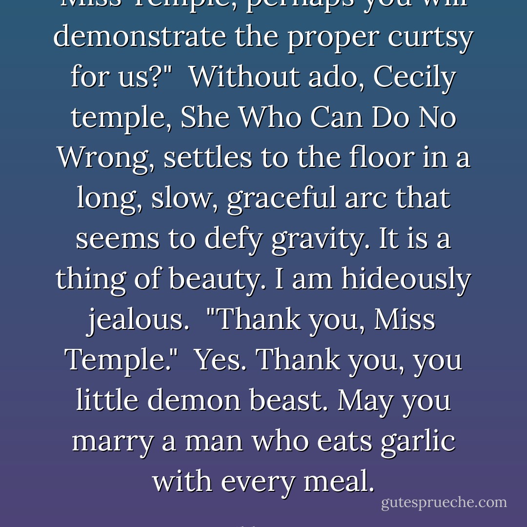 Miss Temple, perhaps you will demonstrate the proper curtsy for us?"<br /><br />Without ado, Cecily temple, She Who Can Do No Wrong, settles to the floor in a long, slow, graceful arc that seems to defy gravity. It is a thing of beauty. I am hideously jealous.<br /><br />"Thank you, Miss Temple."<br /><br />Yes. Thank you, you little demon beast. May you marry a man who eats garlic with every meal. - Libba Bray