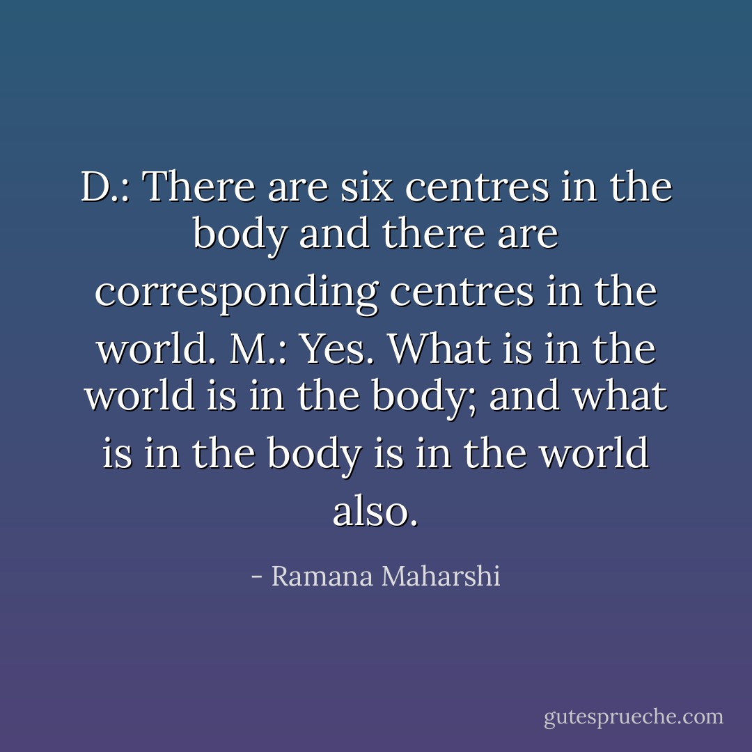 D.: There are six centres in the body and there are corresponding<br />centres in the world.<br />M.: Yes. What is in the world is in the body; and what is in the body<br />is in the world also. - Ramana Maharshi
