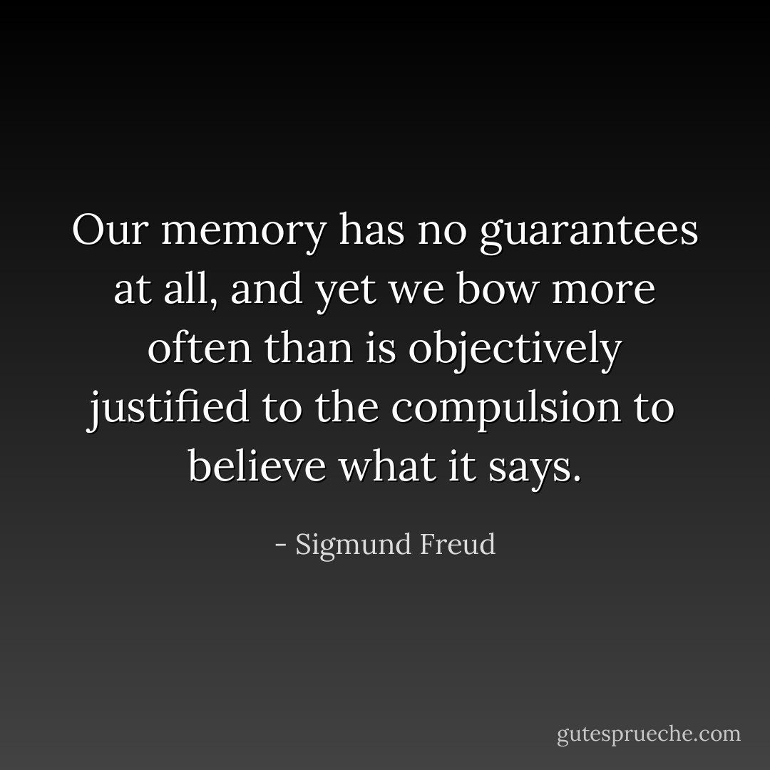 Our memory has no guarantees at all, and yet we bow more often than is objectively justified to the compulsion to believe what it says. - Sigmund Freud