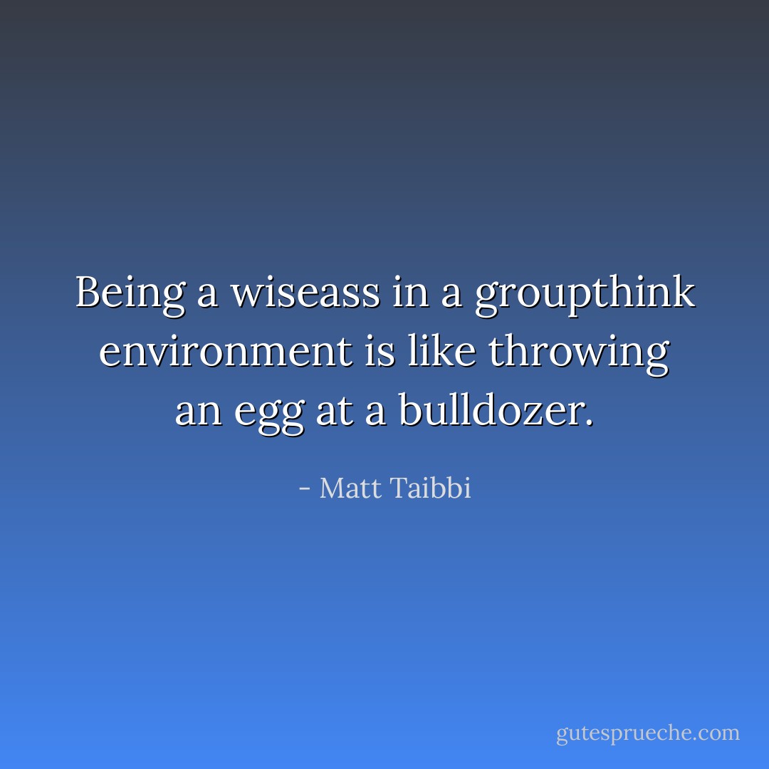 Being a wiseass in a groupthink environment is like throwing an egg at a bulldozer. - Matt Taibbi