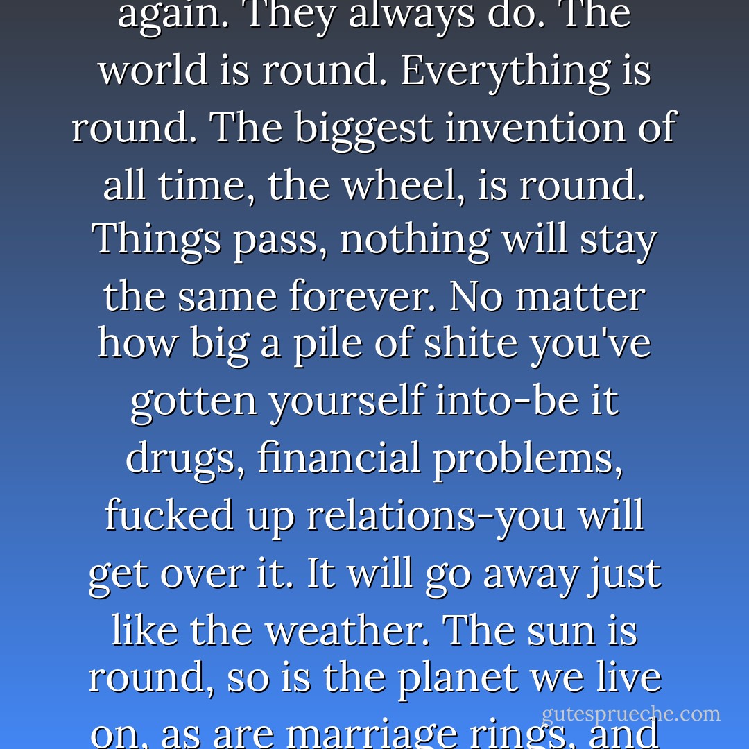 Everything's gonna be fine. Stay optimistic. If there's dark clouds coming, they'll leave again. They always do. The world is round. Everything is round. The biggest invention of all time, the wheel, is round. Things pass, nothing will stay the same forever. No matter how big a pile of shite you've gotten yourself into-be it drugs, financial problems, fucked up relations-you will get over it. It will go away just like the weather. The sun is round, so is the planet we live on, as are marriage rings, and our eyes through which we see the world. - Noel Gallagher