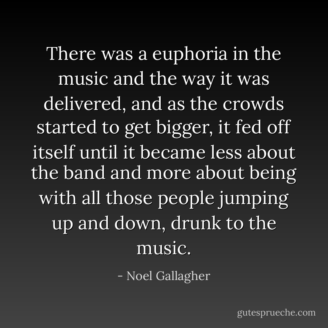 There was a euphoria in the music and the way it was delivered, and as the crowds started to get bigger, it fed off itself until it became less about the band and more about being with all those people jumping up and down, drunk to the music. - Noel Gallagher