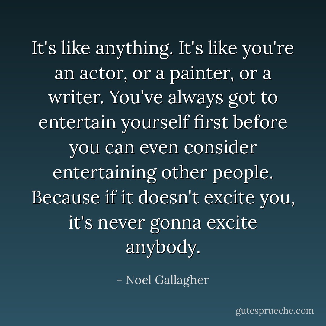 It's like anything. It's like you're an actor, or a painter, or a writer. You've always got to entertain yourself first before you can even consider entertaining other people. Because if it doesn't excite you, it's never gonna excite anybody. - Noel Gallagher
