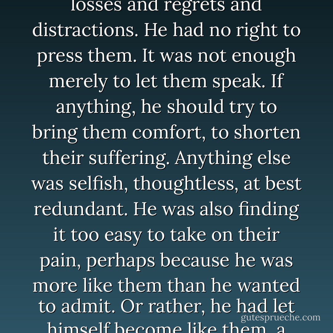 He could see now that asking the dead about his father was nearly useless, so burdened were they with their own losses and regrets and distractions. He had no right to press them. It was not enough merely to let them speak. If anything, he should try to bring them comfort, to shorten their suffering. Anything else was selfish, thoughtless, at best redundant. He was also finding it too easy to take on their pain, perhaps because he was more like them than he wanted to admit. Or rather, he had let himself become like them, a wanderer, someone lost in a world he had hewn from his own pain. - Ari Berk