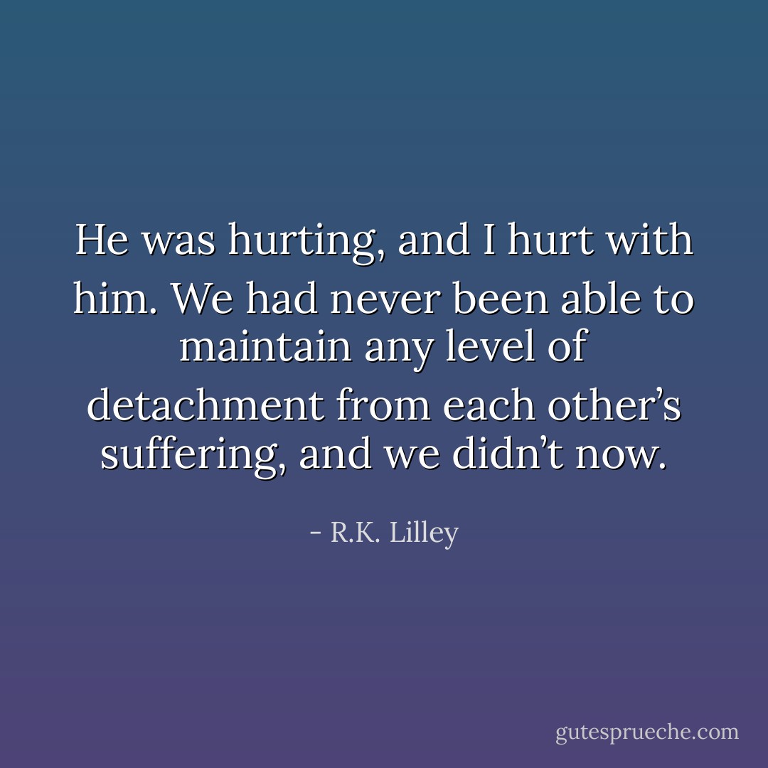 He was hurting, and I hurt with him. We had never been able to maintain any level of detachment from each other’s suffering, and we<br />didn’t now. - R.K. Lilley