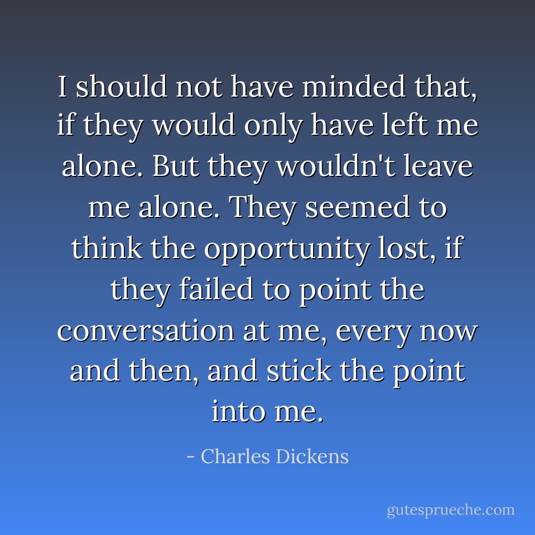 I should not have minded that, if they would only have left me alone. But they wouldn't leave me alone. They seemed to think the opportunity lost, if they failed to point the conversation at me, every now and then, and stick the point into me. - Charles Dickens